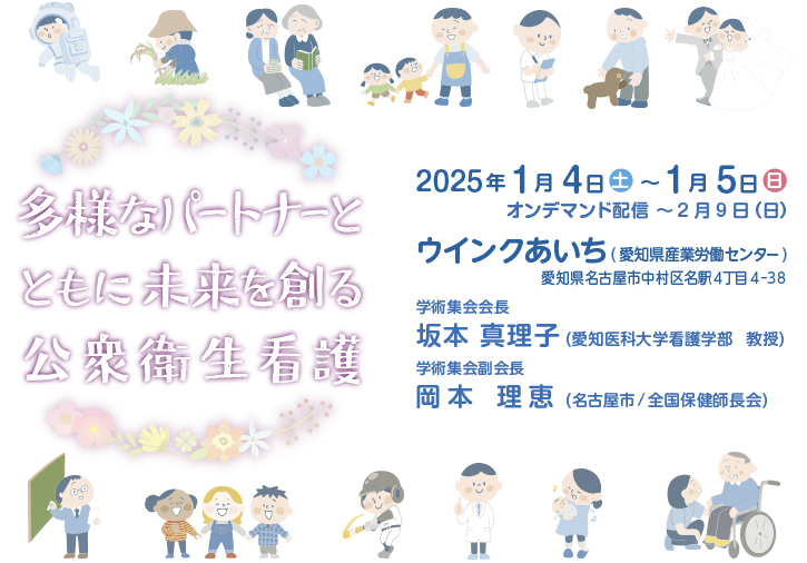 テーマ：多様なパートナーとともに未来を創る公衆衛生看護 2025年1月4日（土）～5日（日） ウインクあいち（愛知県産業労働センター） 学術集会会長：坂本 真理子（愛知医科大学看護学部　教授）　学術集会副会長：岡本 理恵（名古屋市 / 全国保健師長会）